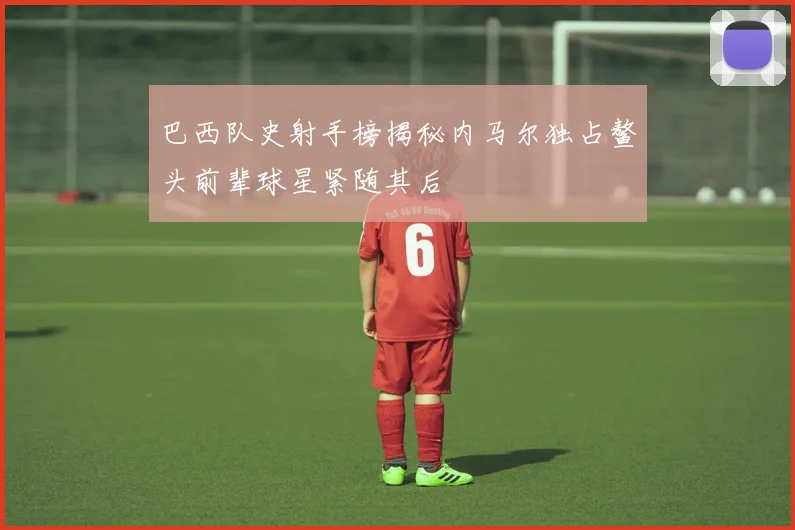 巴西队史射手榜揭秘内马尔独占鳌头前辈球星紧随其后